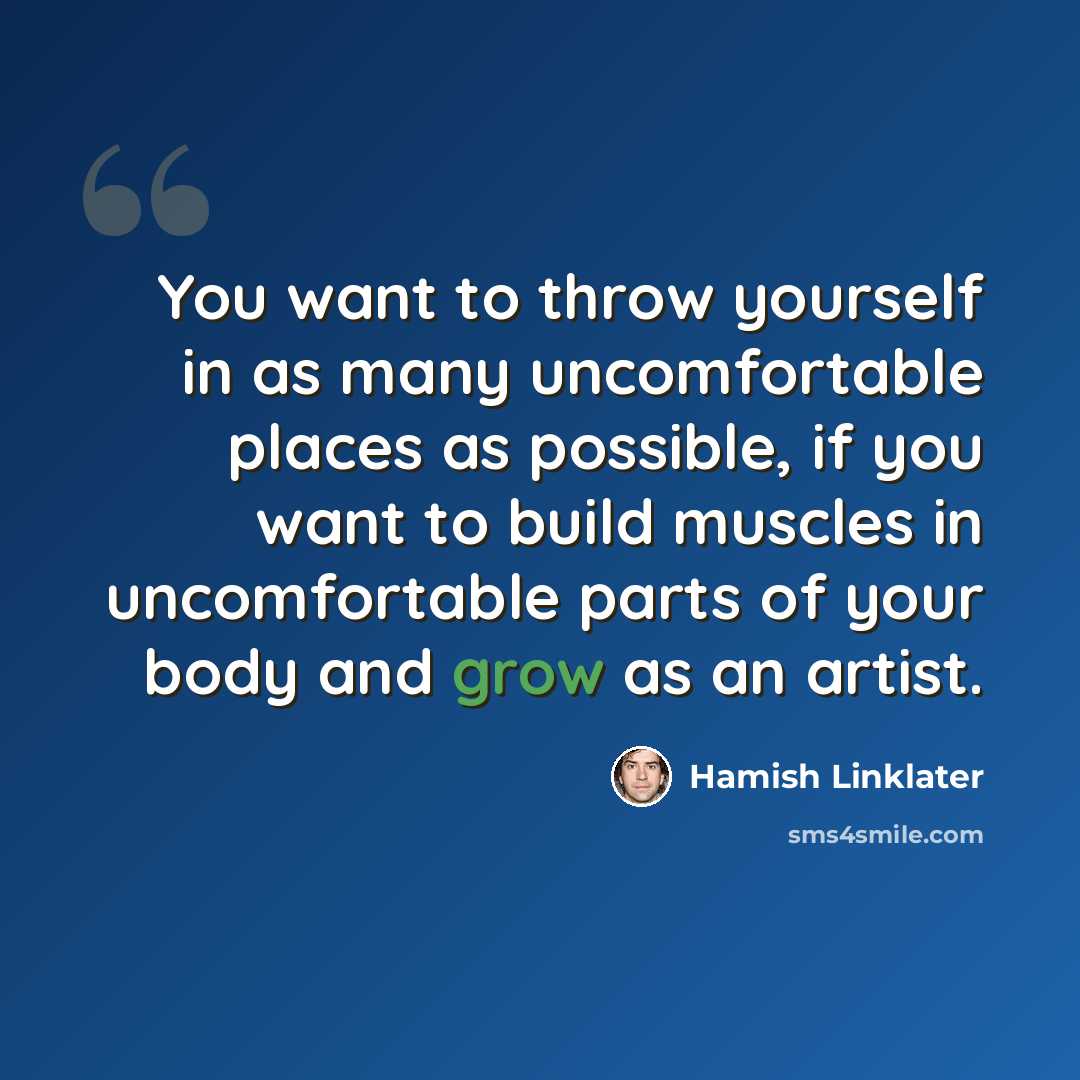 “You want to throw yourself in as many uncomfortable places as possible, if you want to build muscles in uncomfortable parts of your body and grow as an artist.” quote by Hamish Linklater