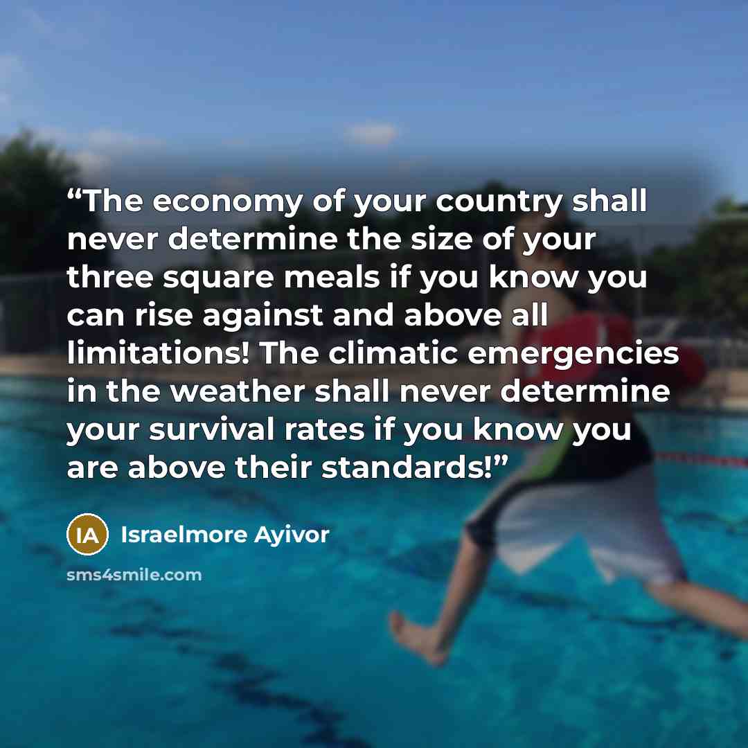 “The economy of your country shall never determine the size of your three square meals if you know you can rise against and above all limitations! The climatic emergencies in the weather shall never determine your survival rates if you know you are above their standards!” quote by Israelmore Ayivor