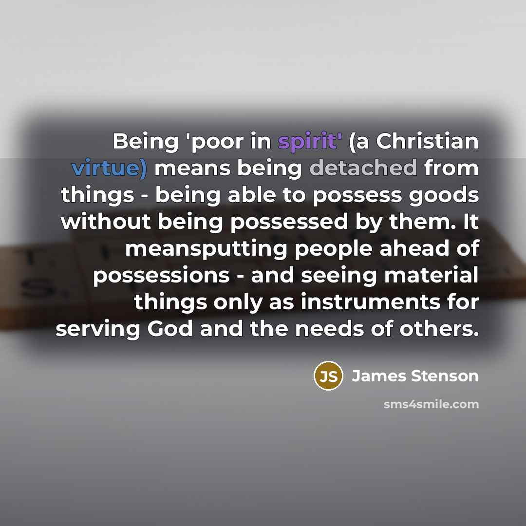 “Being 'poor in spirit' (a Christian virtue) means being detached from things - being able to possess goods without being possessed by them. It meansputting people ahead of possessions - and seeing material things only as instruments for serving God and the needs of others.” quote by James Stenson