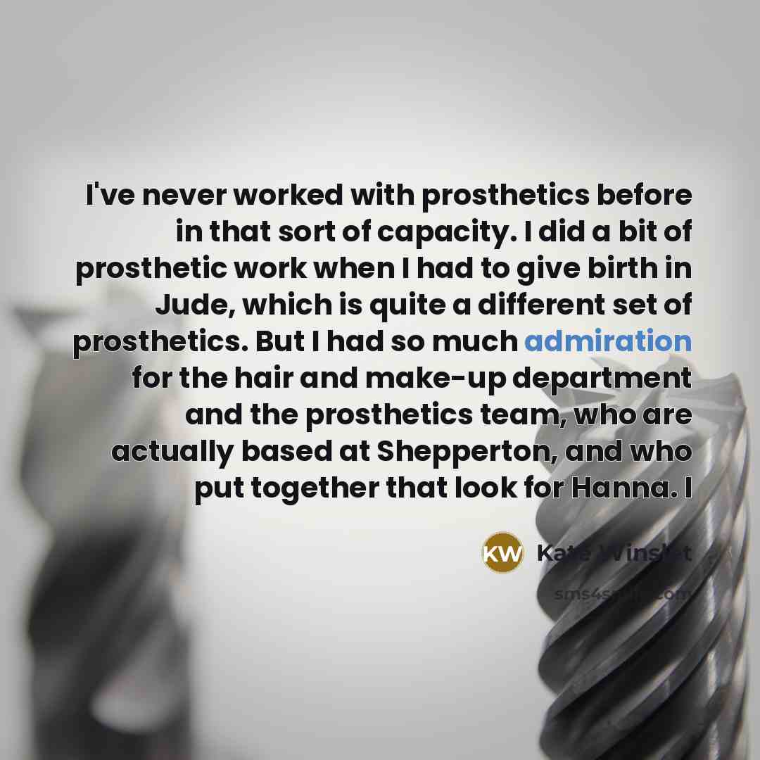 “I've never worked with prosthetics before in that sort of capacity. I did a bit of prosthetic work when I had to give birth in Jude, which is quite a different set of prosthetics. But I had so much admiration for the hair and make-up department and the prosthetics team, who are actually based at…” quote by Kate Winslet