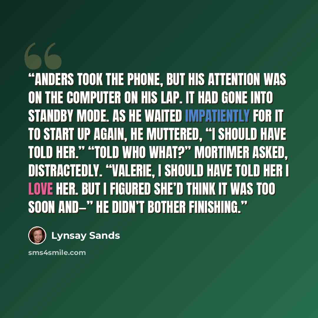 “Anders took the phone, but his attention was on the computer on his lap. It had gone into standby mode. As he waited impatiently for it to start up again, he muttered, “I should have told her.” “Told who what?” Mortimer asked, distractedly. “Valerie, I should have told her I love her. But I…” quote by Lynsay Sands