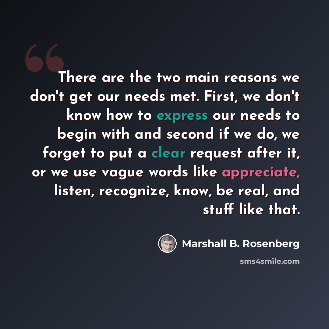 “There are the two main reasons we don't get our needs met. First, we don't know how to express our needs to begin with and second if we do, we forget to put a clear request after it, or we use vague words like appreciate, listen, recognize, know, be real, and stuff like that.” quote by Marshall B. Rosenberg