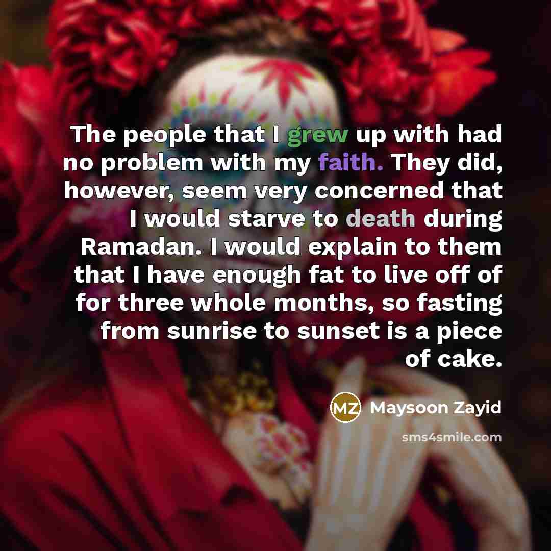“The people that I grew up with had no problem with my faith. They did, however, seem very concerned that I would starve to death during Ramadan. I would explain to them that I have enough fat to live off of for three whole months, so fasting from sunrise to sunset is a piece of cake.” quote by Maysoon Zayid
