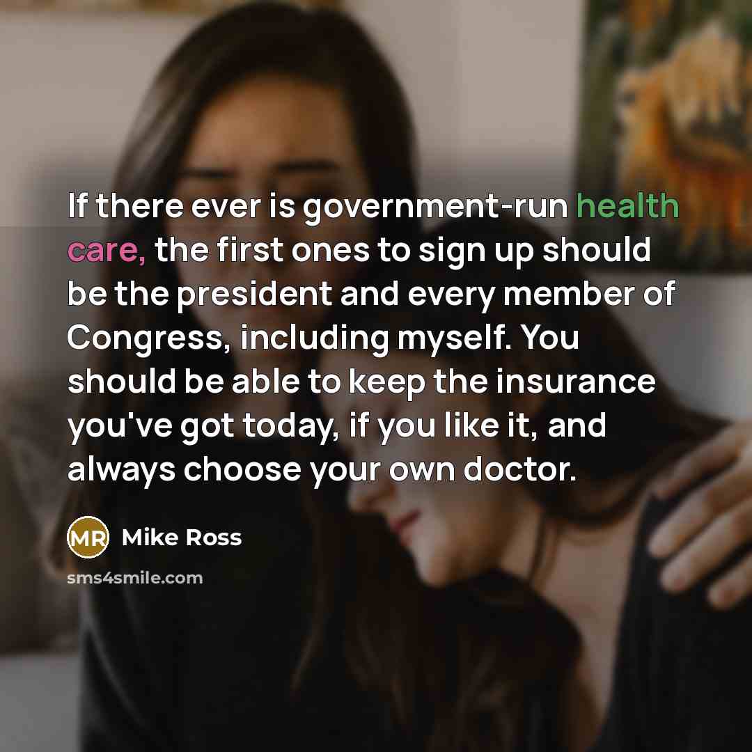 “If there ever is government-run health care, the first ones to sign up should be the president and every member of Congress, including myself. You should be able to keep the insurance you've got today, if you like it, and always choose your own doctor.” quote by Mike Ross