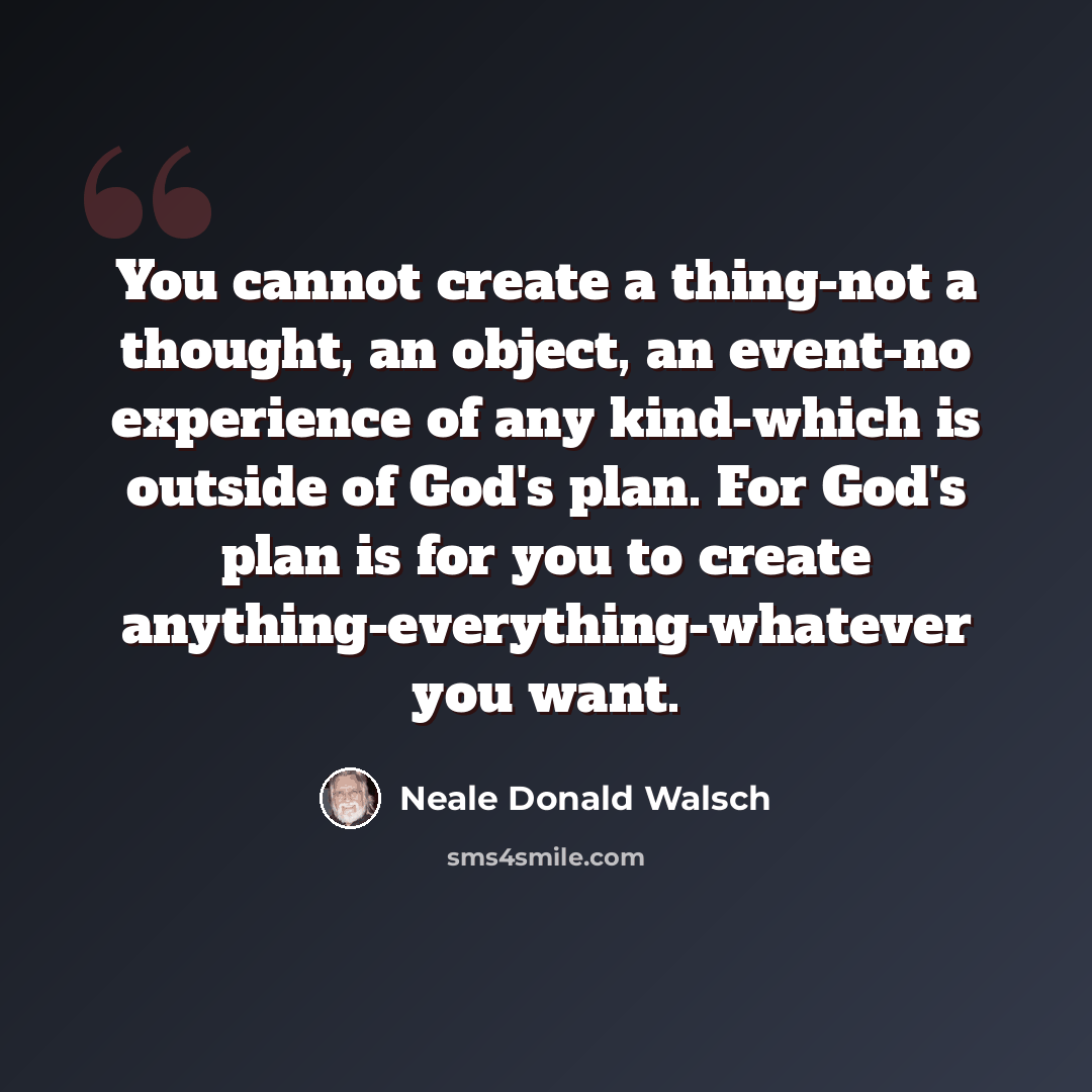 “You cannot create a thing-not a thought, an object, an event-no experience of any kind-which is outside of God's plan. For God's plan is for you to create anything-everything-whatever you want.” quote by Neale Donald Walsch