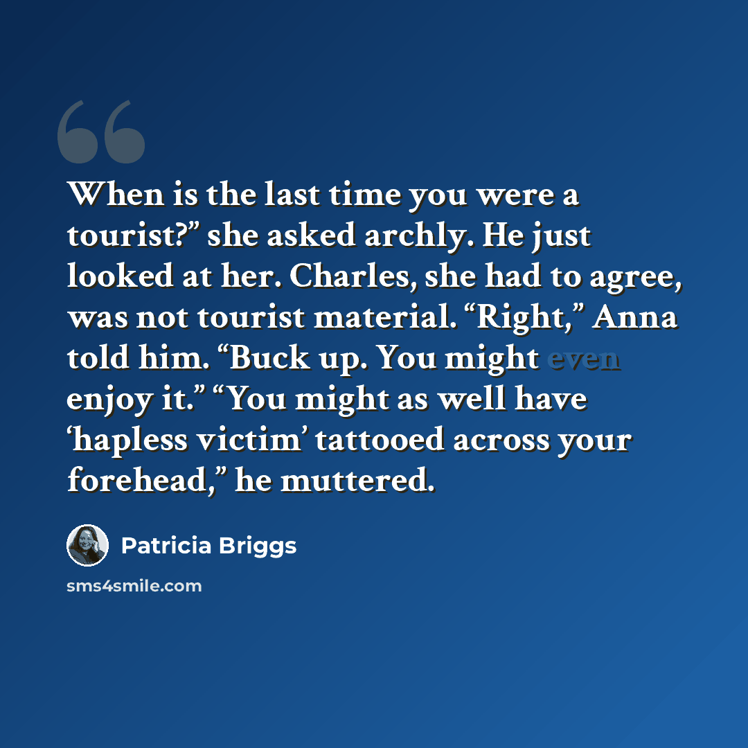 “When is the last time you were a tourist?” she asked archly. He just looked at her. Charles, she had to agree, was not tourist material. “Right,” Anna told him. “Buck up. You might even enjoy it.” “You might as well have ‘hapless victim’ tattooed across your forehead,” he muttered.” quote by Patricia Briggs