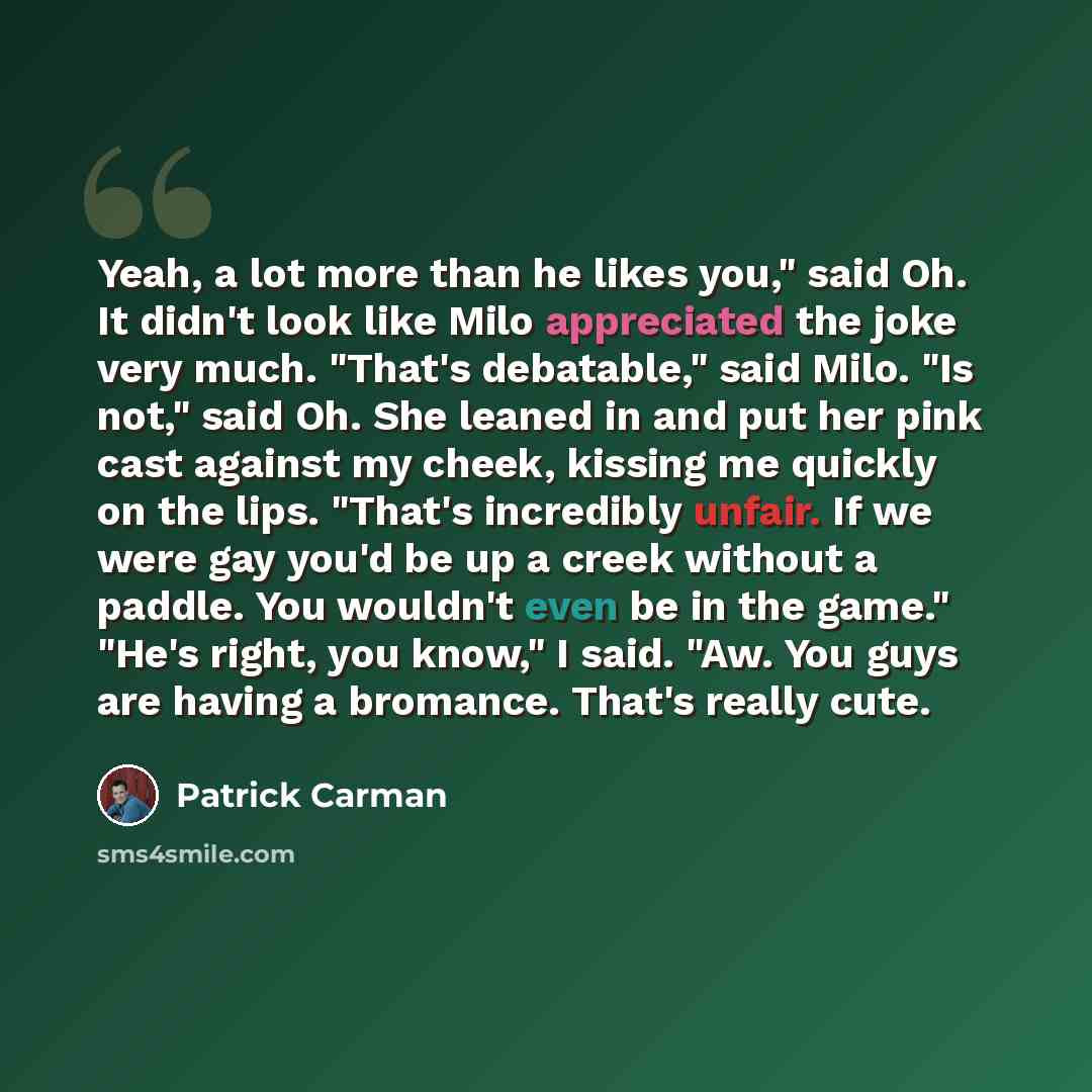“Yeah, a lot more than he likes you," said Oh. It didn't look like Milo appreciated the joke very much. "That's debatable," said Milo. "Is not," said Oh. She leaned in and put her pink cast against my cheek, kissing me quickly on the lips. "That's incredibly unfair. If we were gay you'd be up a…” quote by Patrick Carman