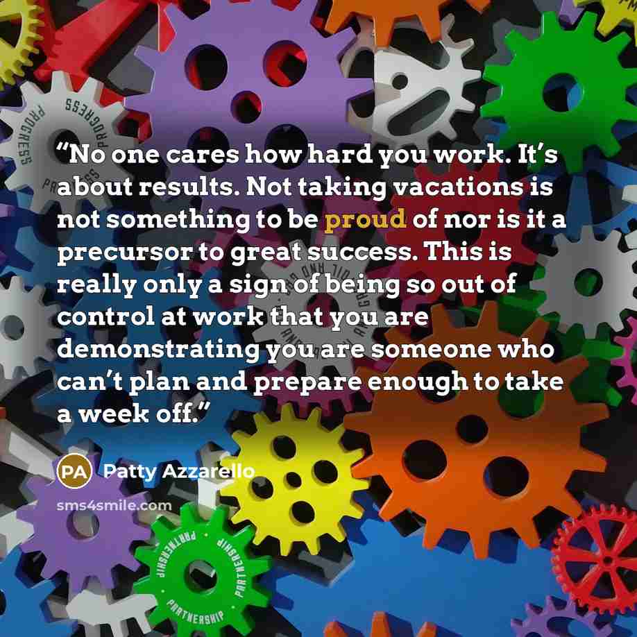 “No one cares how hard you work. It’s about results. Not taking vacations is not something to be proud of nor is it a precursor to great success. This is really only a sign of being so out of control at work that you are demonstrating you are someone who can’t plan and prepare enough to take a week…” quote by Patty Azzarello
