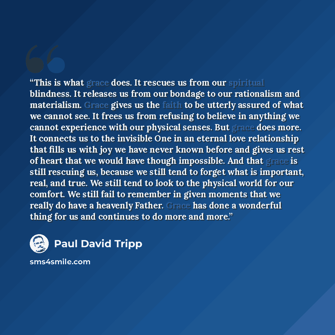 “This is what grace does. It rescues us from our spiritual blindness. It releases us from our bondage to our rationalism and materialism. Grace gives us the faith to be utterly assured of what we cannot see. It frees us from refusing to believe in anything we cannot experience with our physical…” quote by Paul David Tripp
