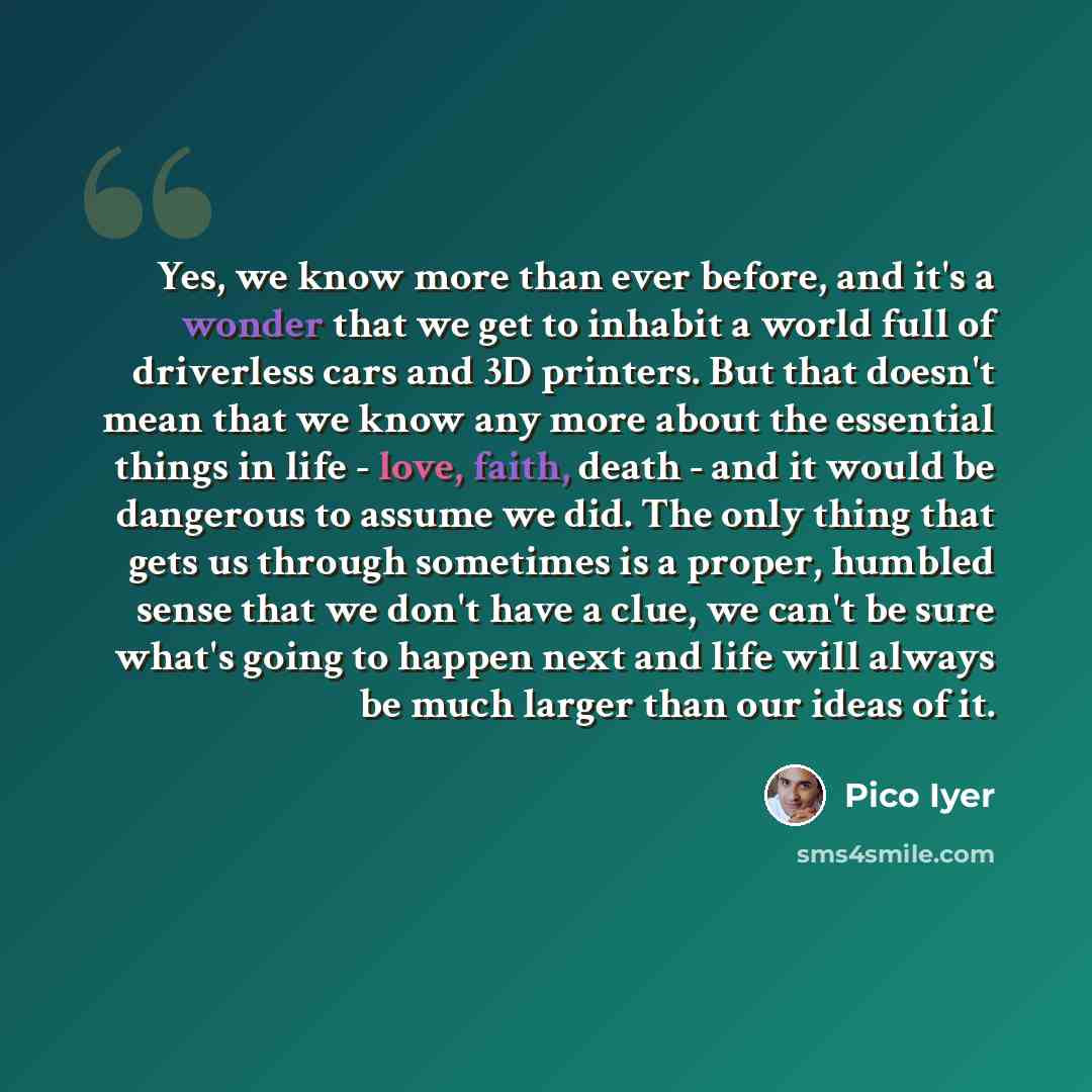 “Yes, we know more than ever before, and it's a wonder that we get to inhabit a world full of driverless cars and 3D printers. But that doesn't mean that we know any more about the essential things in life - love, faith, death - and it would be dangerous to assume we did. The only thing that gets…” quote by Pico Iyer