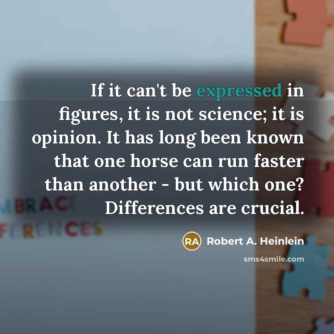 “If it can't be expressed in figures, it is not science; it is opinion. It has long been known that one horse can run faster than another - but which one? Differences are crucial.” quote by Robert A. Heinlein