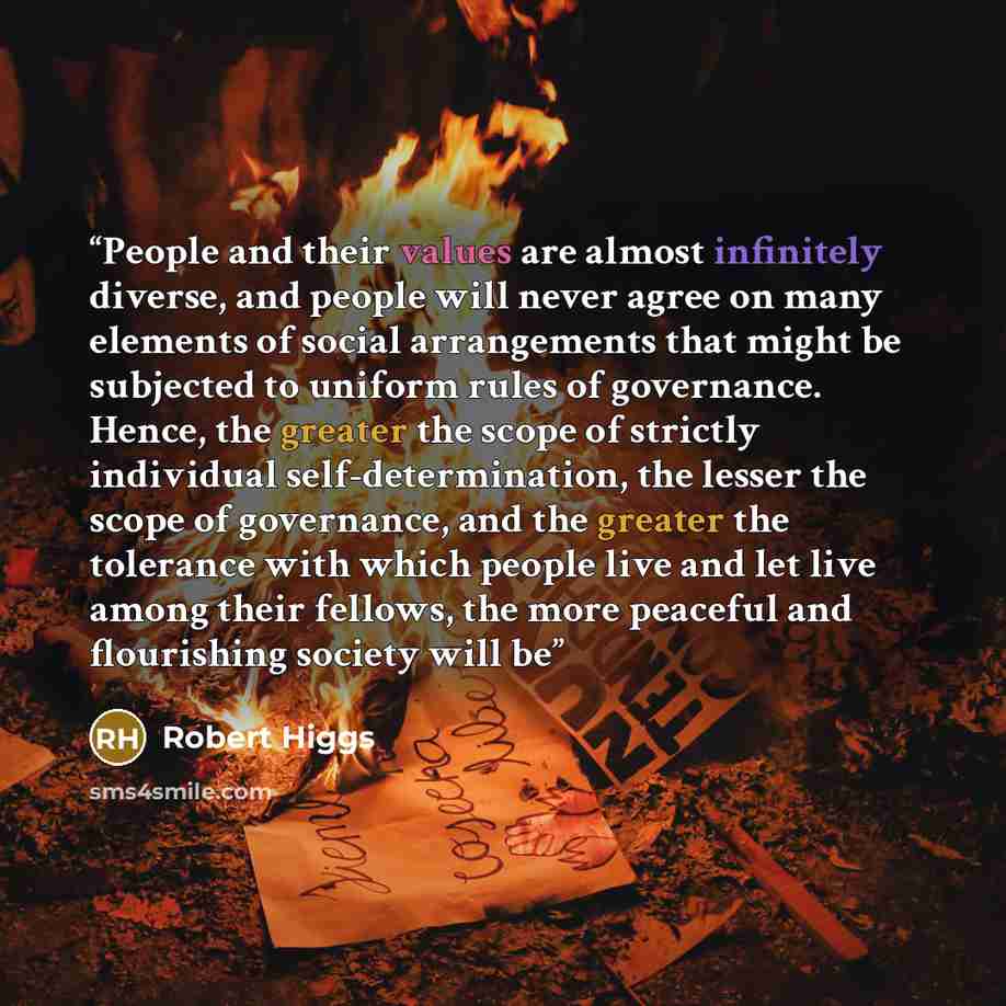 “People and their values are almost infinitely diverse, and people will never agree on many elements of social arrangements that might be subjected to uniform rules of governance. Hence, the greater the scope of strictly individual self-determination, the lesser the scope of governance, and the…” quote by Robert Higgs