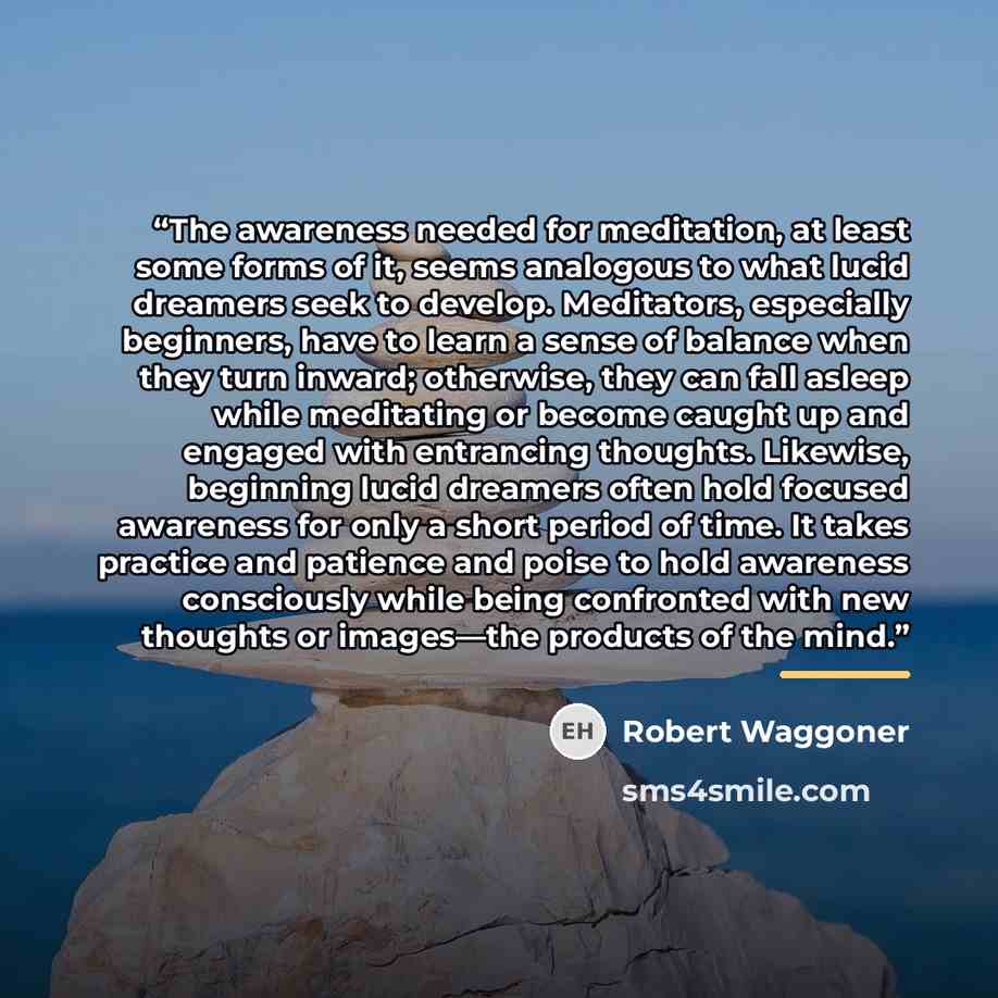 “The awareness needed for meditation, at least some forms of it, seems analogous to what lucid dreamers seek to develop. Meditators, especially beginners, have to learn a sense of balance when they turn inward; otherwise, they can fall asleep while meditating or become caught up and engaged with…” quote by Robert Waggoner