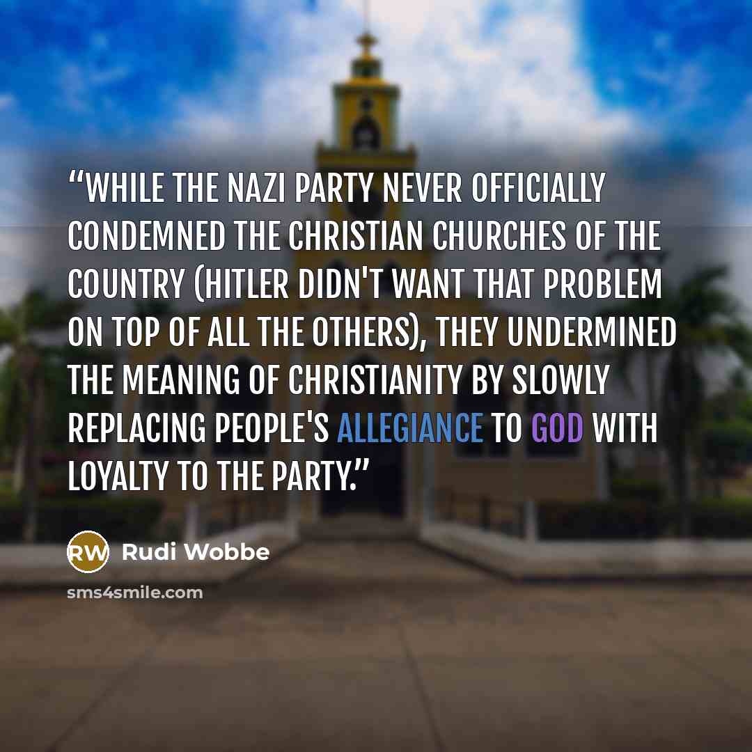 “While the Nazi party never officially condemned the Christian churches of the country (Hitler didn't want that problem on top of all the others), they undermined the meaning of Christianity by slowly replacing people's allegiance to God with loyalty to the party.” quote by Rudi Wobbe