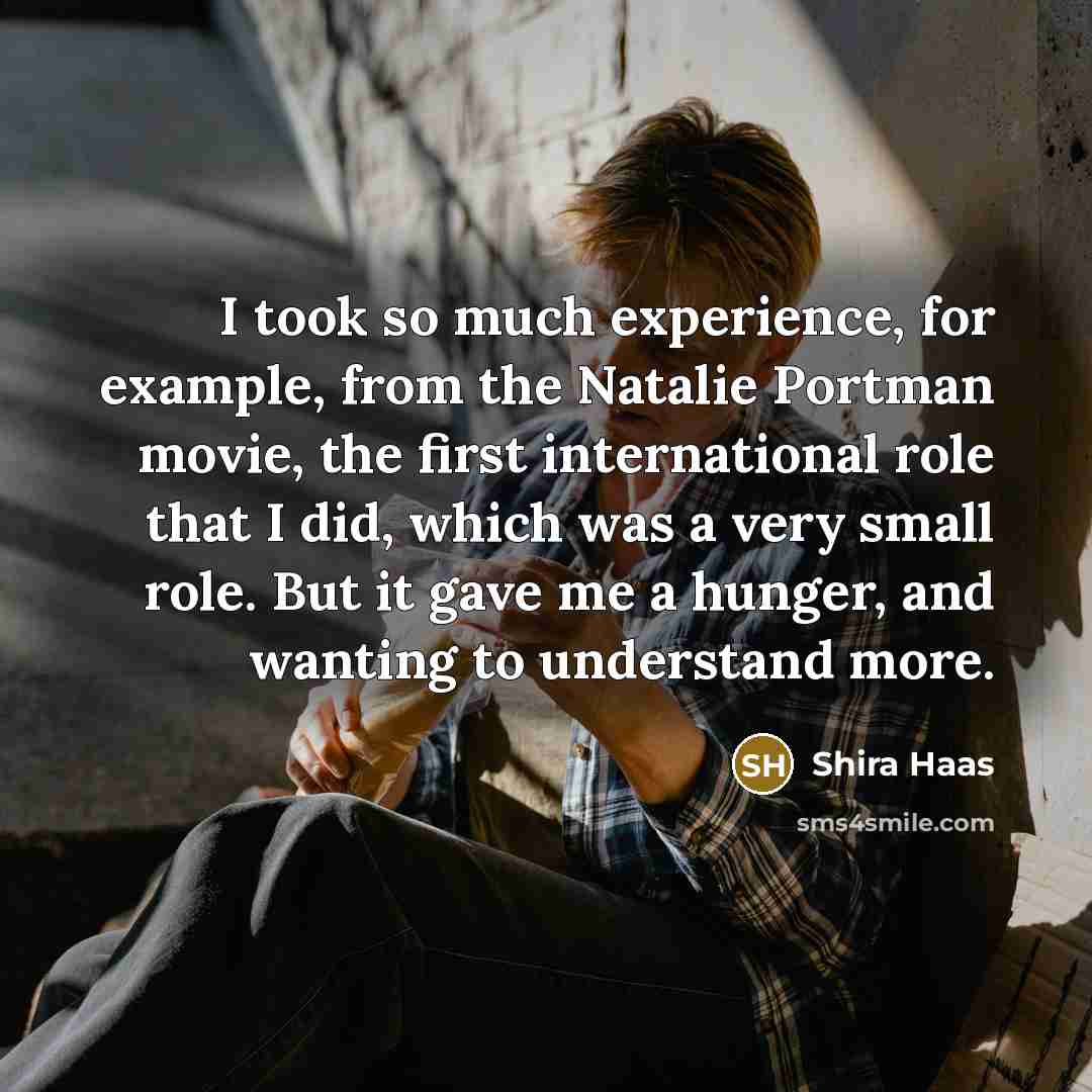“I took so much experience, for example, from the Natalie Portman movie, the first international role that I did, which was a very small role. But it gave me a hunger, and wanting to understand more.” quote by Shira Haas