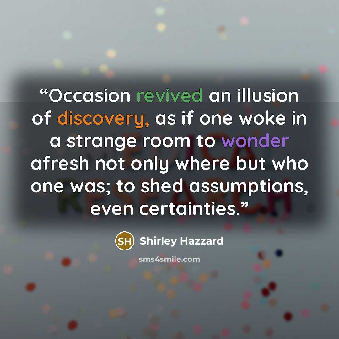 “Occasion revived an illusion of discovery, as if one woke in a strange room to wonder afresh not only where but who one was; to shed assumptions, even certainties.” quote by Shirley Hazzard