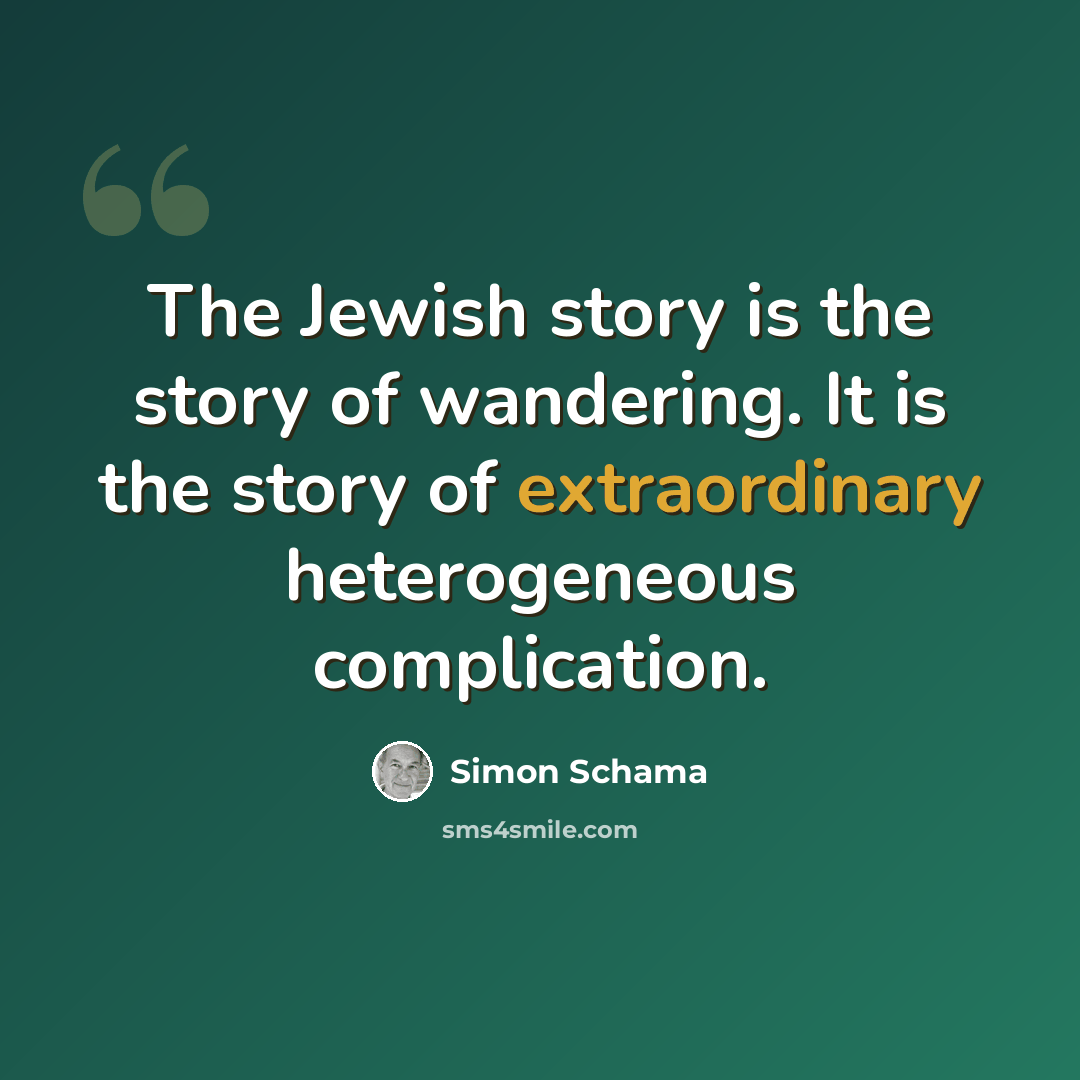 “The Jewish story is the story of wandering. It is the story of extraordinary heterogeneous complication.” quote by Simon Schama