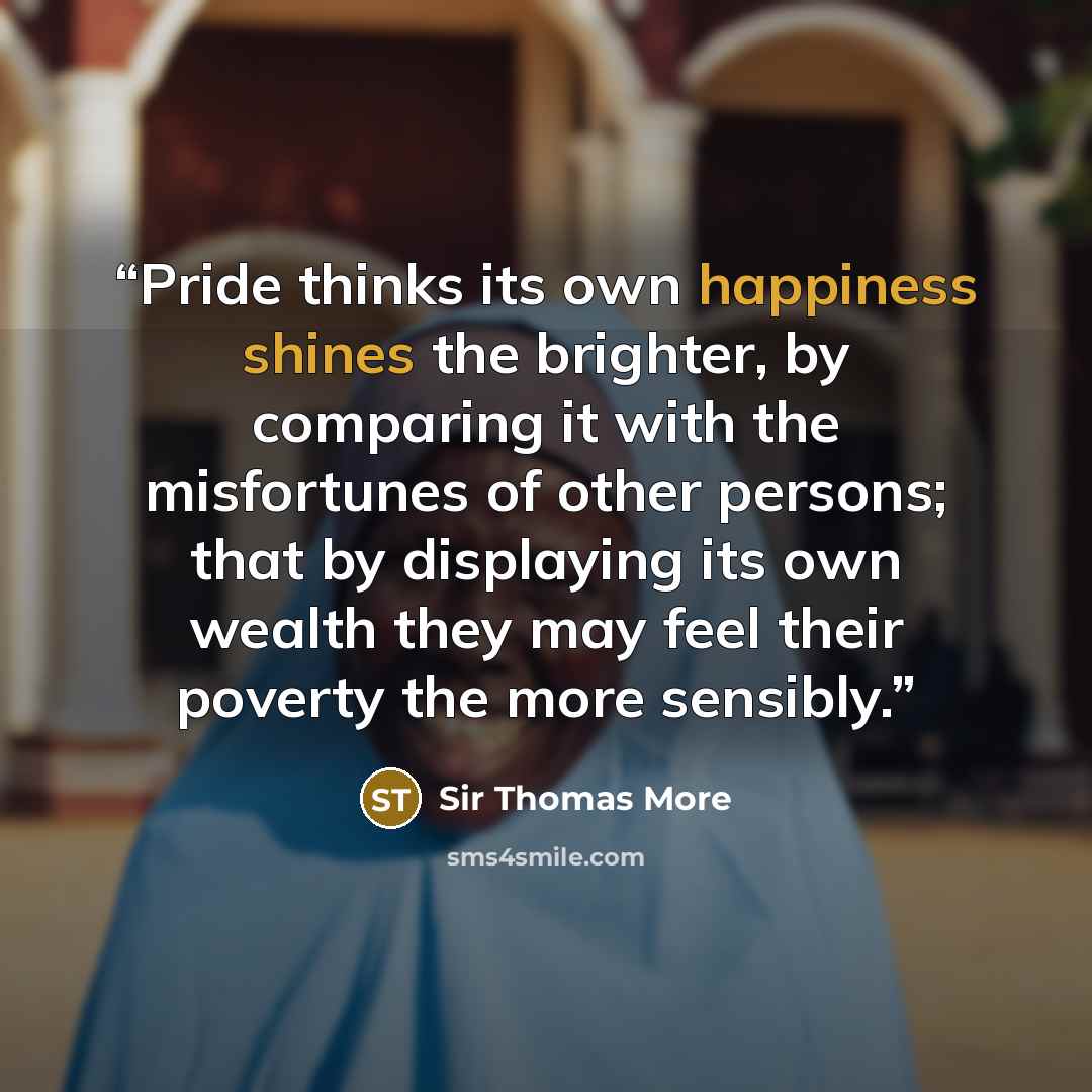 “Pride thinks its own happiness shines the brighter, by comparing it with the misfortunes of other persons; that by displaying its own wealth they may feel their poverty the more sensibly.” quote by Sir Thomas More