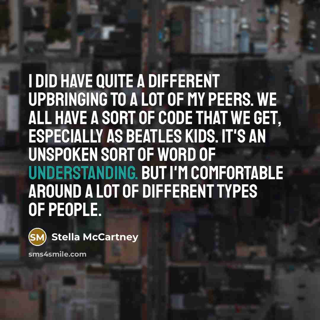 “I did have quite a different upbringing to a lot of my peers. We all have a sort of code that we get, especially as Beatles kids. It's an unspoken sort of word of understanding. But I'm comfortable around a lot of different types of people.” quote by Stella McCartney