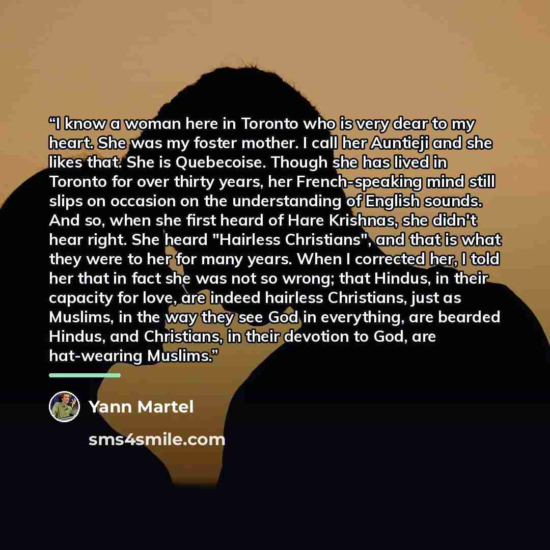 “I know a woman here in Toronto who is very dear to my heart. She was my foster mother. I call her Auntieji and she likes that. She is Quebecoise. Though she has lived in Toronto for over thirty years, her French-speaking mind still slips on occasion on the understanding of English sounds. And so…” quote by Yann Martel