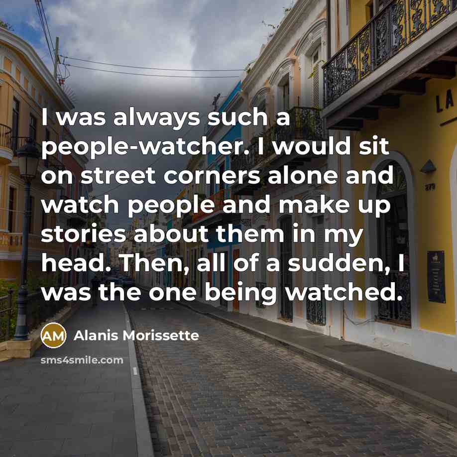 “I was always such a people-watcher. I would sit on street corners alone and watch people and make up stories about them in my head. Then, all of a sudden, I was the one being watched.” quote by Alanis Morissette