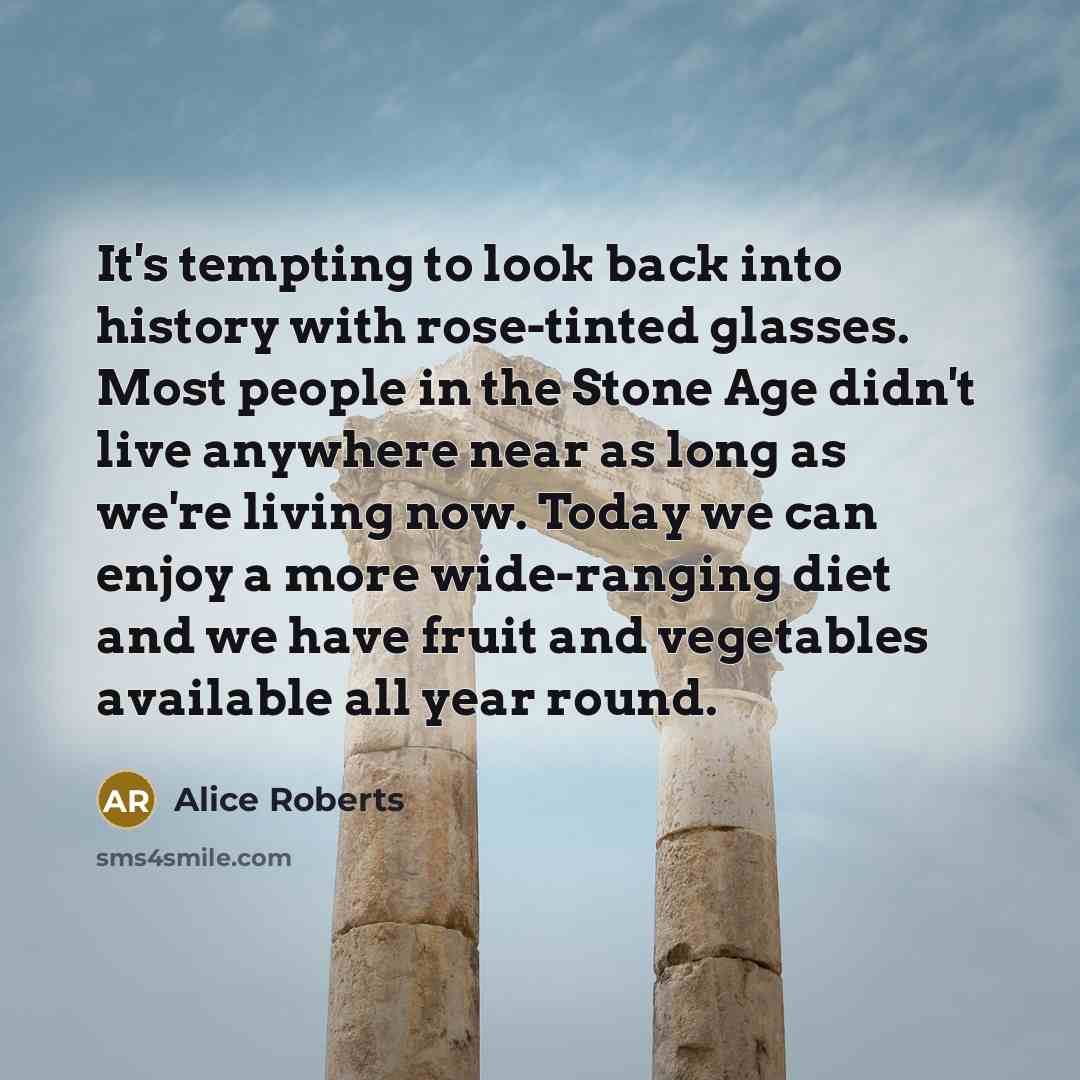 “It's tempting to look back into history with rose-tinted glasses. Most people in the Stone Age didn't live anywhere near as long as we're living now. Today we can enjoy a more wide-ranging diet and we have fruit and vegetables available all year round.” quote by Alice Roberts