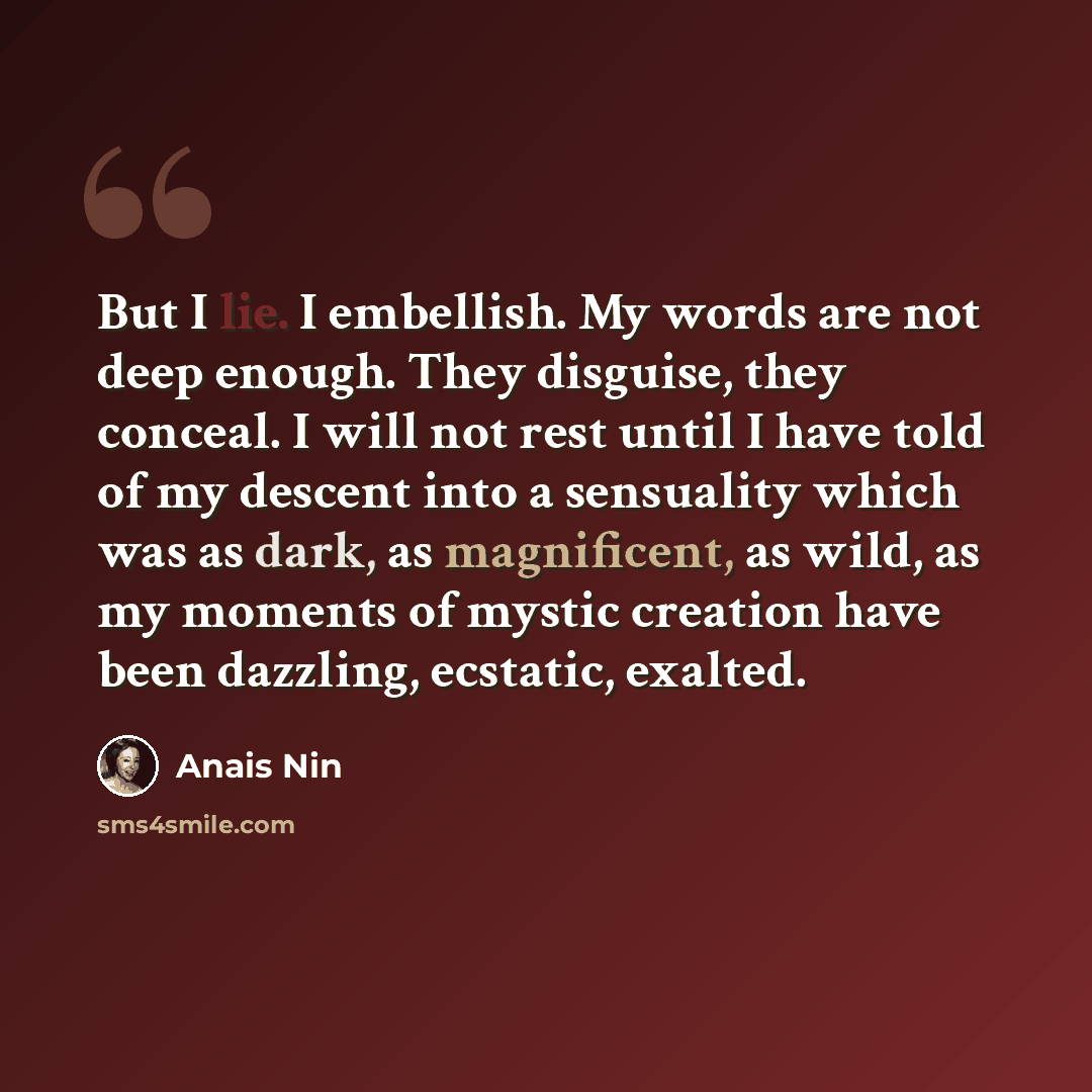 “But I lie. I embellish. My words are not deep enough. They disguise, they conceal. I will not rest until I have told of my descent into a sensuality which was as dark, as magnificent, as wild, as my moments of mystic creation have been dazzling, ecstatic, exalted.” quote by Anais Nin