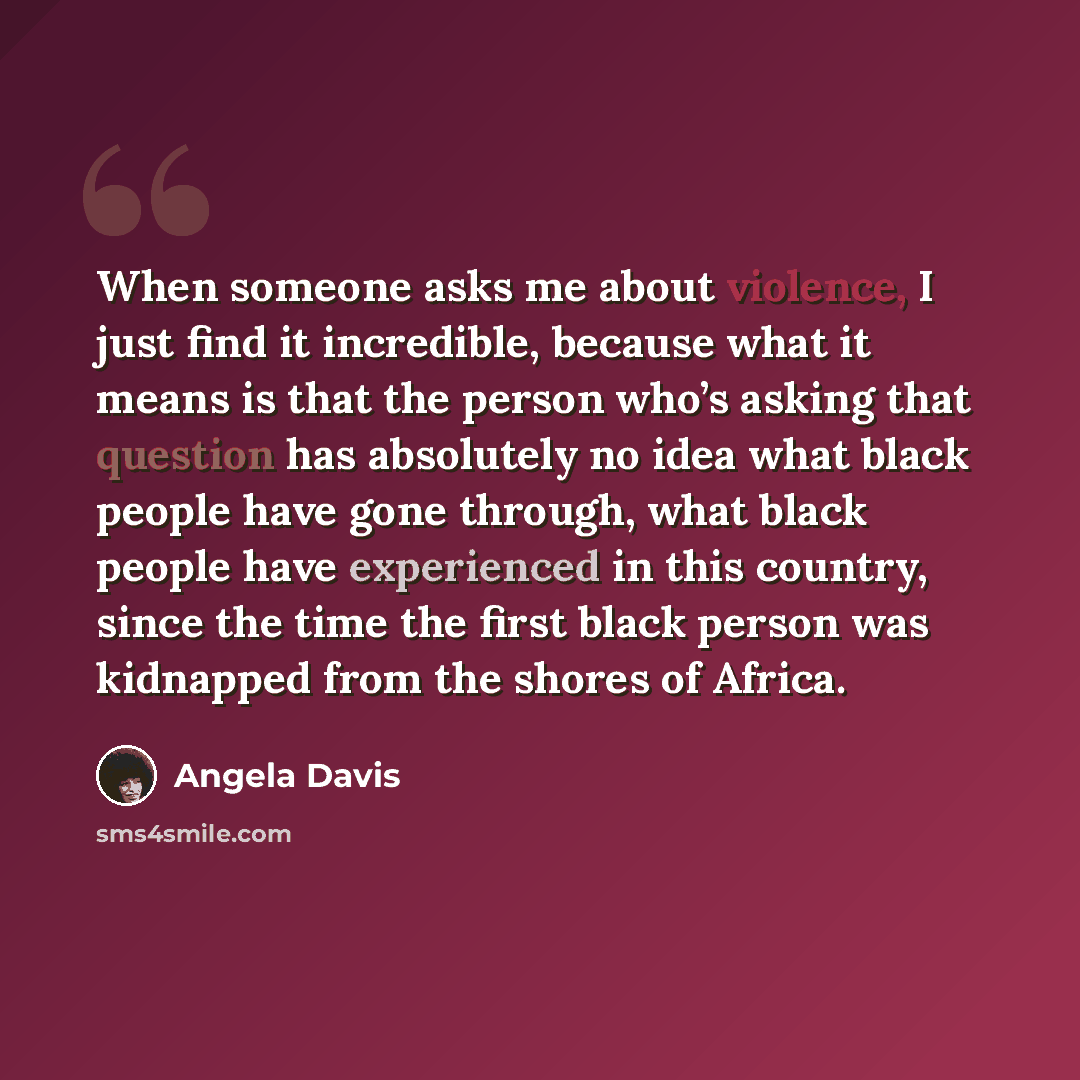 “When someone asks me about violence, I just find it incredible, because what it means is that the person who’s asking that question has absolutely no idea what black people have gone through, what black people have experienced in this country, since the time the first black person was kidnapped…” quote by Angela Davis