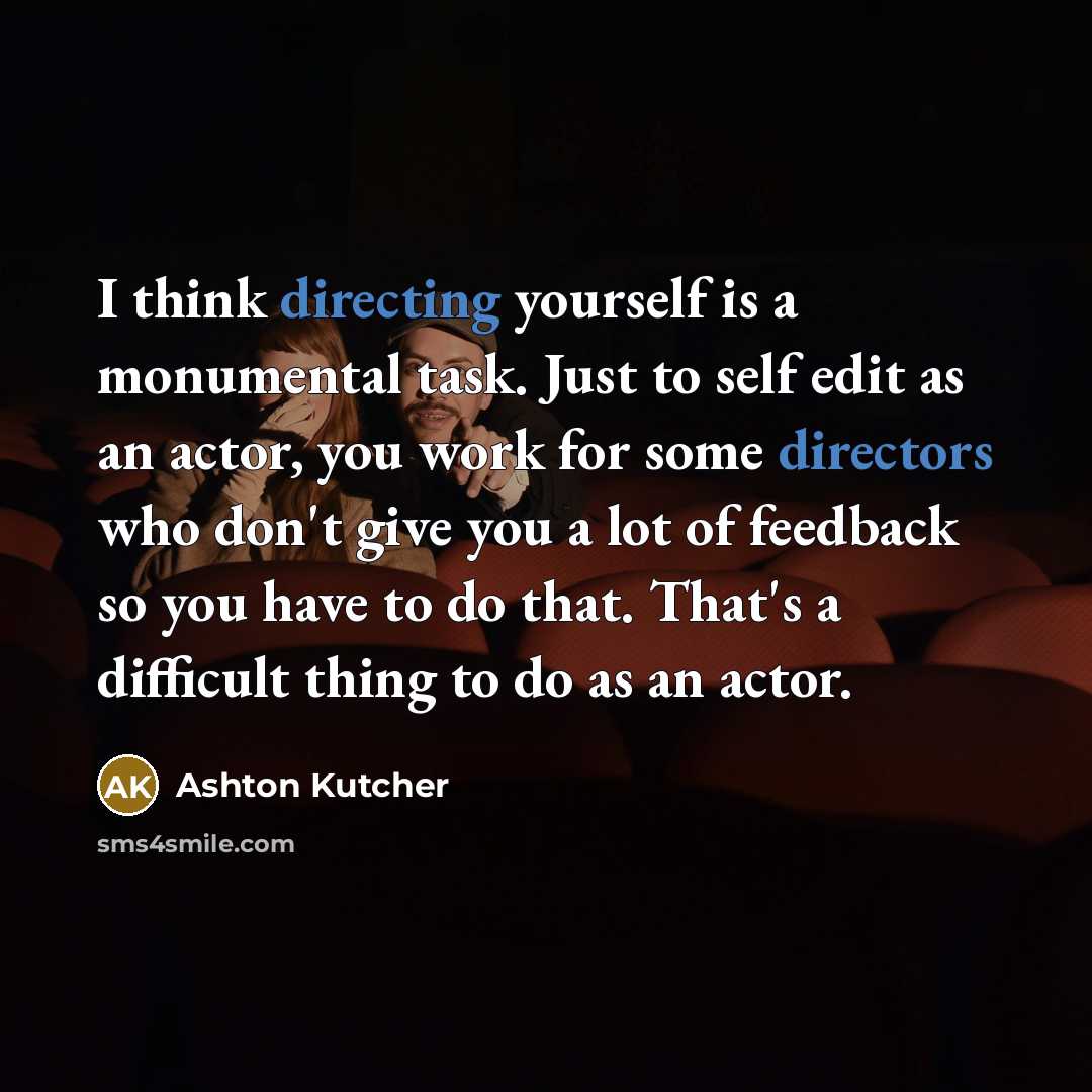 “I think directing yourself is a monumental task. Just to self edit as an actor, you work for some directors who don't give you a lot of feedback so you have to do that. That's a difficult thing to do as an actor.” quote by Ashton Kutcher