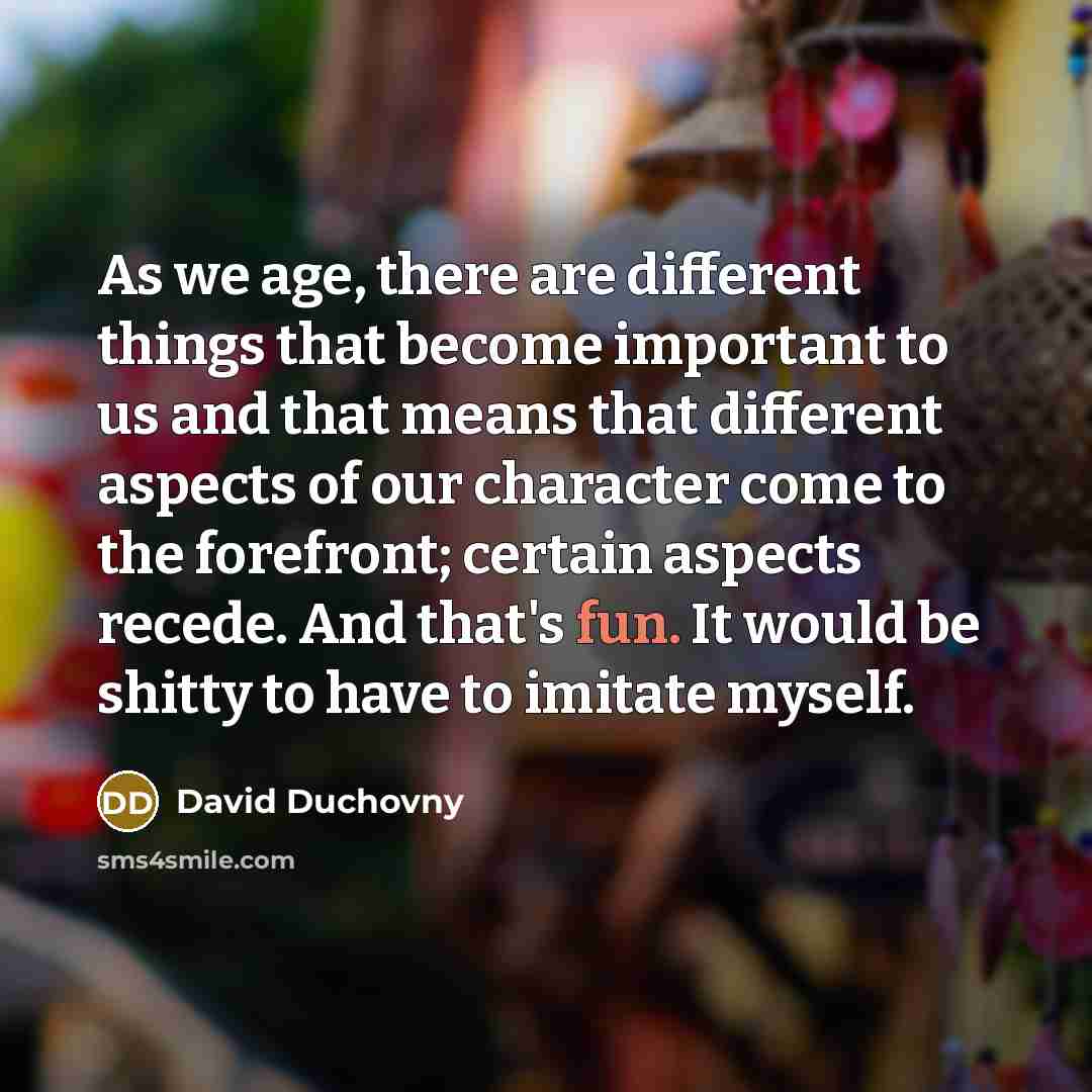 “As we age, there are different things that become important to us and that means that different aspects of our character come to the forefront; certain aspects recede. And that's fun. It would be shitty to have to imitate myself.” quote by David Duchovny