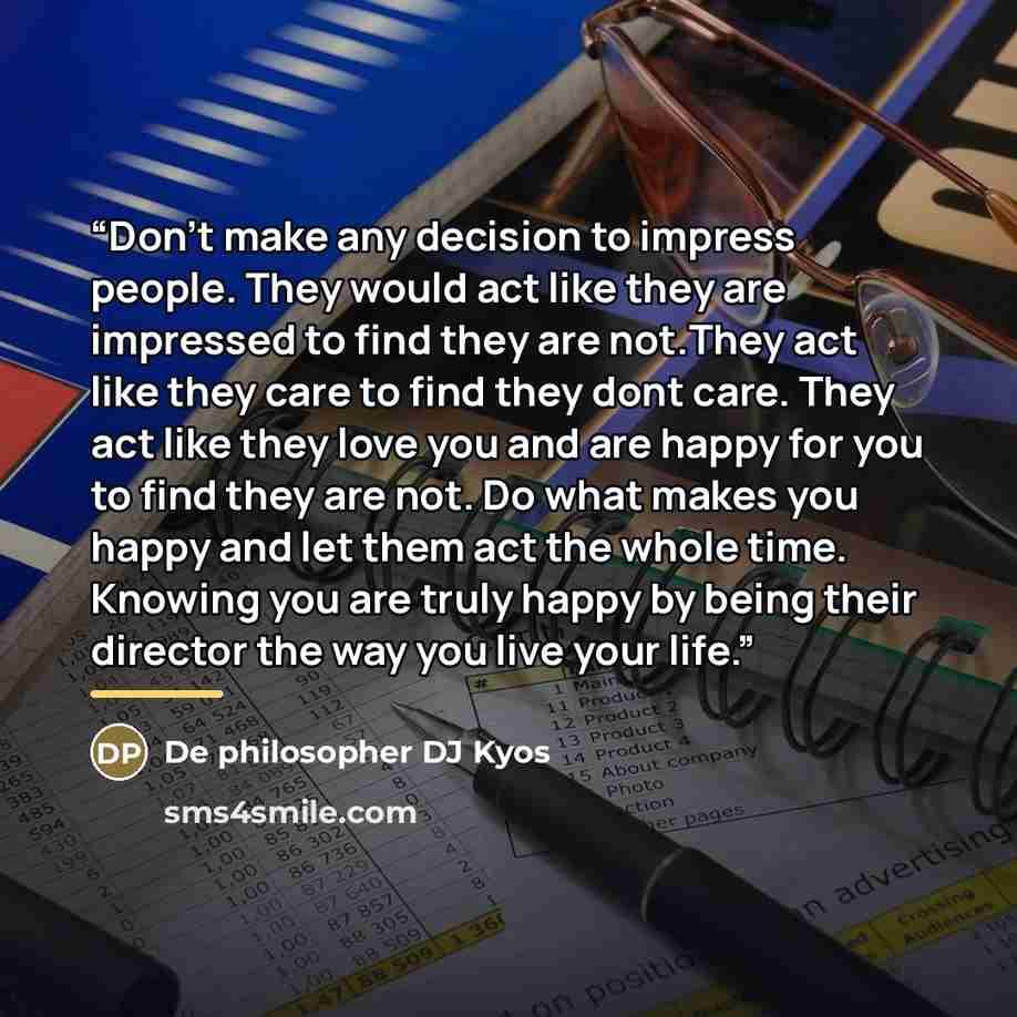 “Don't make any decision to impress people. They would act like they are impressed to find they are not.They act like they care to find they dont care. They act like they love you and are happy for you to find they are not. Do what makes you happy and let them act the whole time. Knowing you are…” quote by De philosopher DJ Kyos