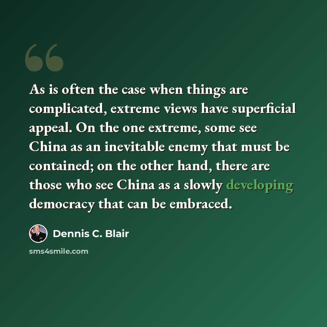 “As is often the case when things are complicated, extreme views have superficial appeal. On the one extreme, some see China as an inevitable enemy that must be contained; on the other hand, there are those who see China as a slowly developing democracy that can be embraced.” quote by Dennis C. Blair