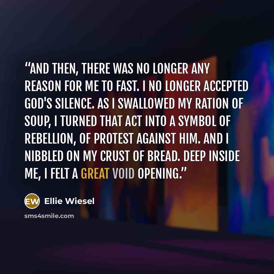 “And then, there was no longer any reason for me to fast. I no longer accepted God's silence. As I swallowed my ration of soup, I turned that act into a symbol of rebellion, of protest against Him. And I nibbled on my crust of bread. Deep inside me, I felt a great void opening.” quote by Ellie Wiesel