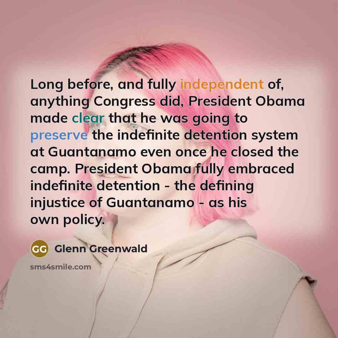 “Long before, and fully independent of, anything Congress did, President Obama made clear that he was going to preserve the indefinite detention system at Guantanamo even once he closed the camp. President Obama fully embraced indefinite detention - the defining injustice of Guantanamo - as his own…” quote by Glenn Greenwald