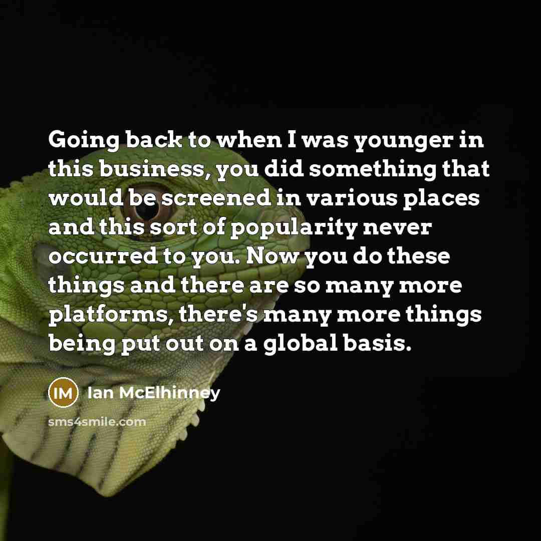 “Going back to when I was younger in this business, you did something that would be screened in various places and this sort of popularity never occurred to you. Now you do these things and there are so many more platforms, there's many more things being put out on a global basis.” quote by Ian McElhinney