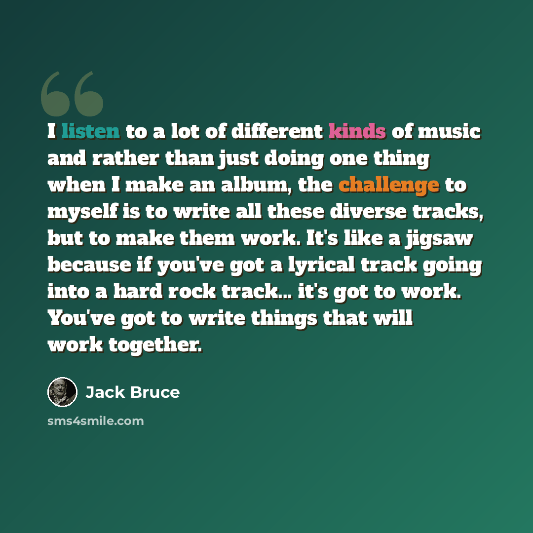 “I listen to a lot of different kinds of music and rather than just doing one thing when I make an album, the challenge to myself is to write all these diverse tracks, but to make them work. It's like a jigsaw because if you've got a lyrical track going into a hard rock track... it's got to work…” quote by Jack Bruce