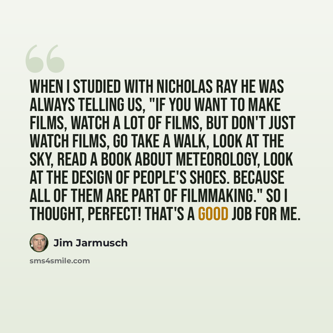 “When I studied with Nicholas Ray he was always telling us, "If you want to make films, watch a lot of films, but don't just watch films, go take a walk, look at the sky, read a book about meteorology, look at the design of people's shoes. Because all of them are part of filmmaking." So I thought…” quote by Jim Jarmusch