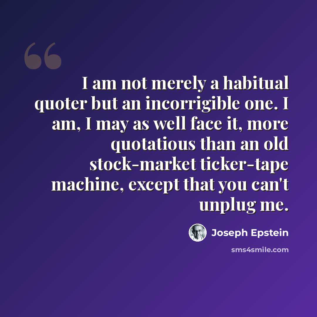 “I am not merely a habitual quoter but an incorrigible one. I am, I may as well face it, more quotatious than an old stock-market ticker-tape machine, except that you can't unplug me.” quote by Joseph Epstein