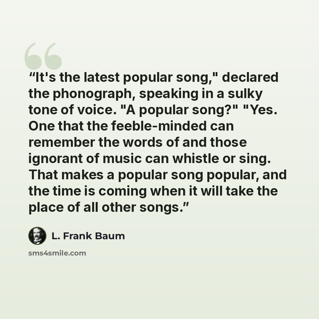“It's the latest popular song," declared the phonograph, speaking in a sulky tone of voice. "A popular song?" "Yes. One that the feeble-minded can remember the words of and those ignorant of music can whistle or sing. That makes a popular song popular, and the time is coming when it will take the…” quote by L. Frank Baum