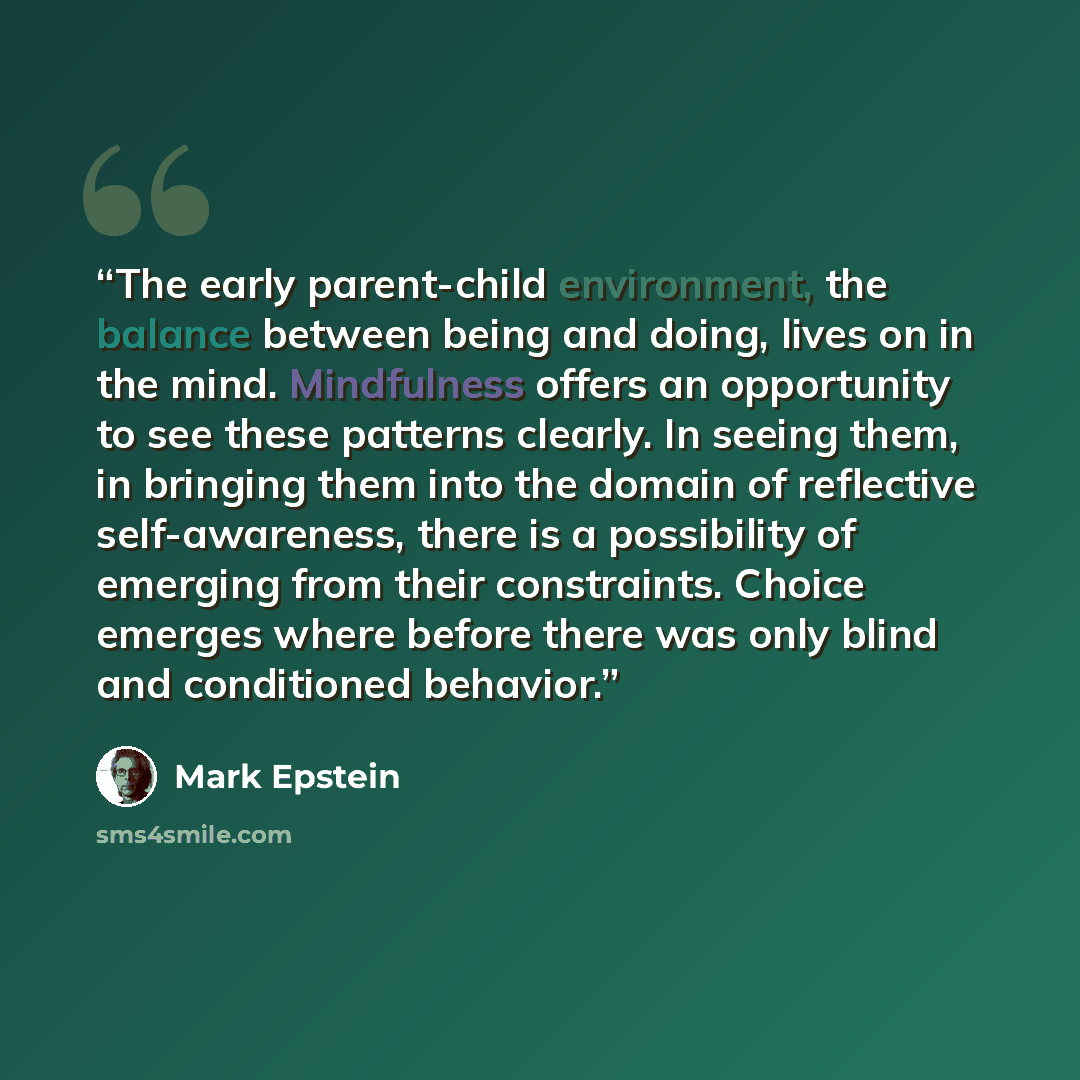 “The early parent-child environment, the balance between being and doing, lives on in the mind. Mindfulness offers an opportunity to see these patterns clearly. In seeing them, in bringing them into the domain of reflective self-awareness, there is a possibility of emerging from their constraints…” quote by Mark Epstein