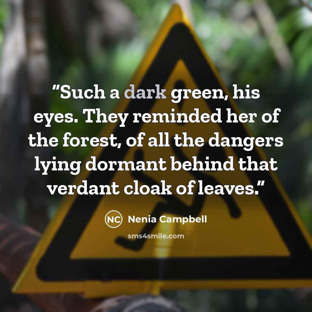 “Such a dark green, his eyes. They reminded her of the forest, of all the dangers lying dormant behind that verdant cloak of leaves.” quote by Nenia Campbell