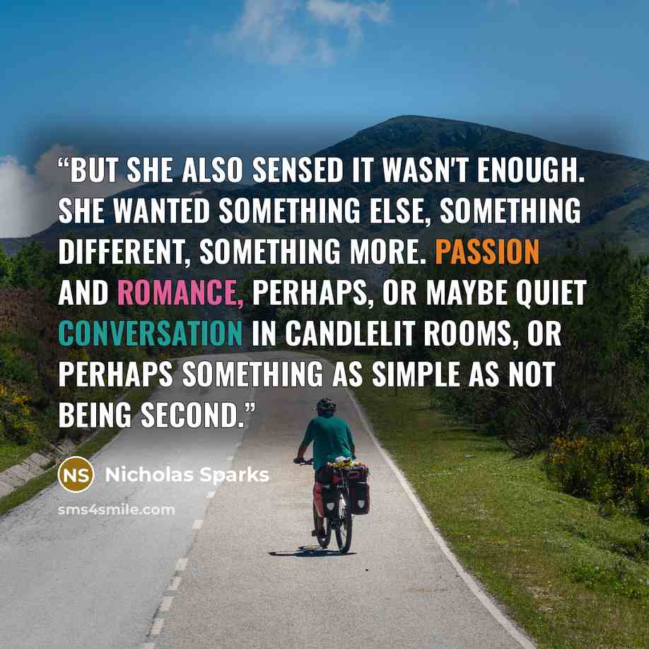 “But she also sensed it wasn't enough. She wanted something else, something different, something more. Passion and romance, perhaps, or maybe quiet conversation in candlelit rooms, or perhaps something as simple as not being second.” quote by Nicholas Sparks
