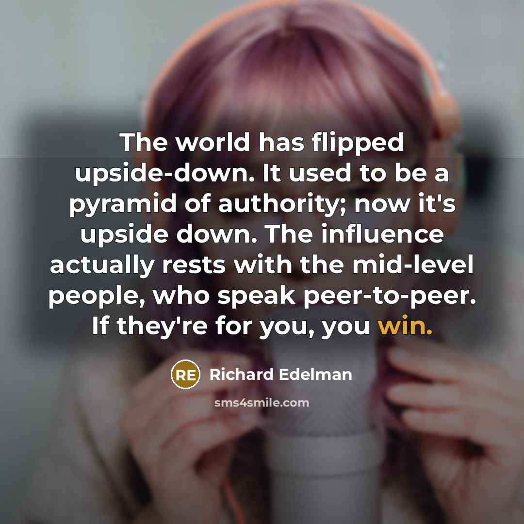 “The world has flipped upside-down. It used to be a pyramid of authority; now it's upside down. The influence actually rests with the mid-level people, who speak peer-to-peer. If they're for you, you win.” quote by Richard Edelman
