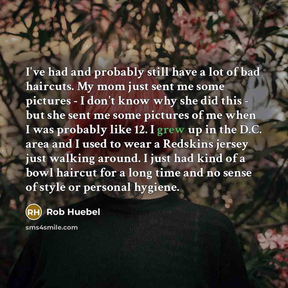 “I've had and probably still have a lot of bad haircuts. My mom just sent me some pictures - I don't know why she did this - but she sent me some pictures of me when I was probably like 12. I grew up in the D.C. area and I used to wear a Redskins jersey just walking around. I just had kind of a…” quote by Rob Huebel
