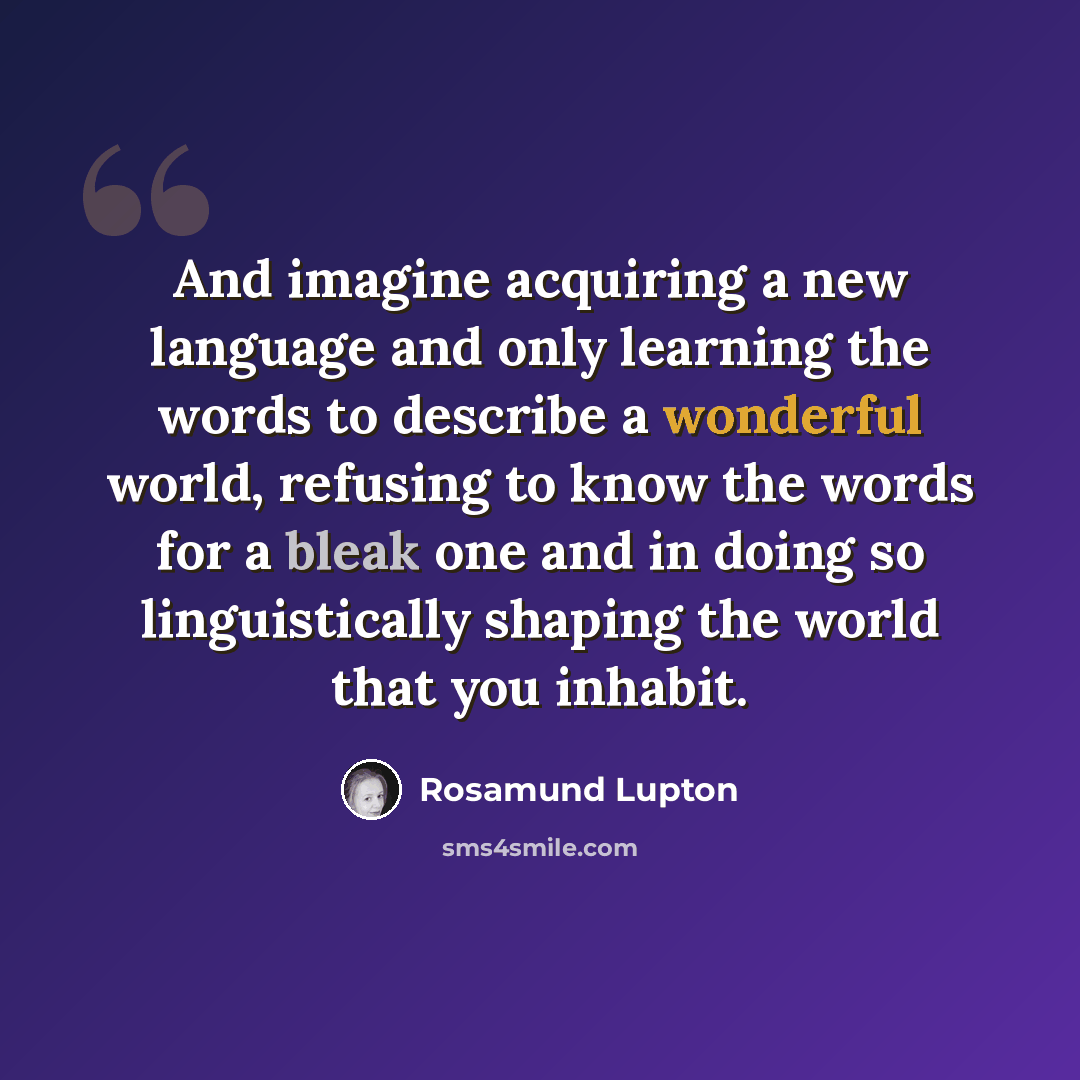 “And imagine acquiring a new language and only learning the words to describe a wonderful world, refusing to know the words for a bleak one and in doing so linguistically shaping the world that you inhabit.” quote by Rosamund Lupton