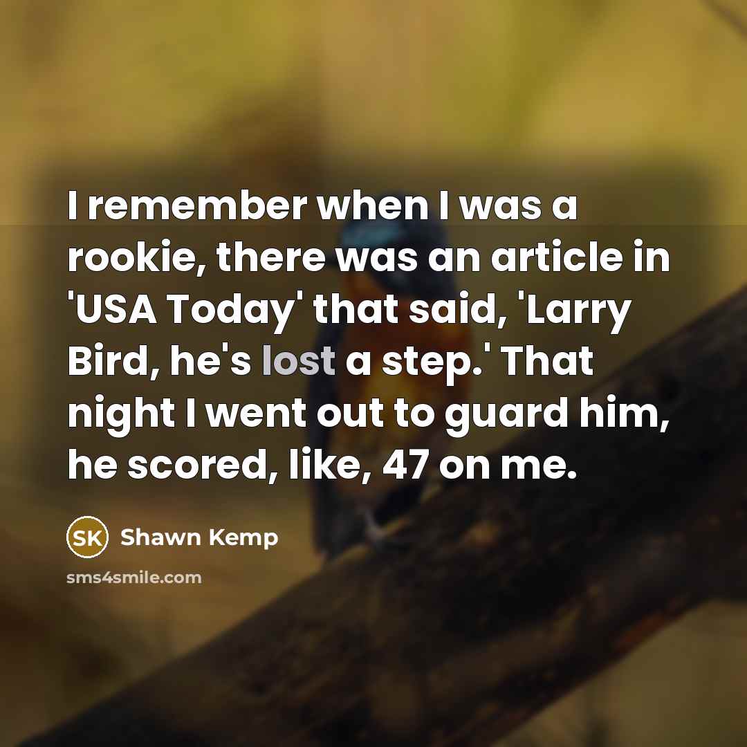 “I remember when I was a rookie, there was an article in 'USA Today' that said, 'Larry Bird, he's lost a step.' That night I went out to guard him, he scored, like, 47 on me.” quote by Shawn Kemp