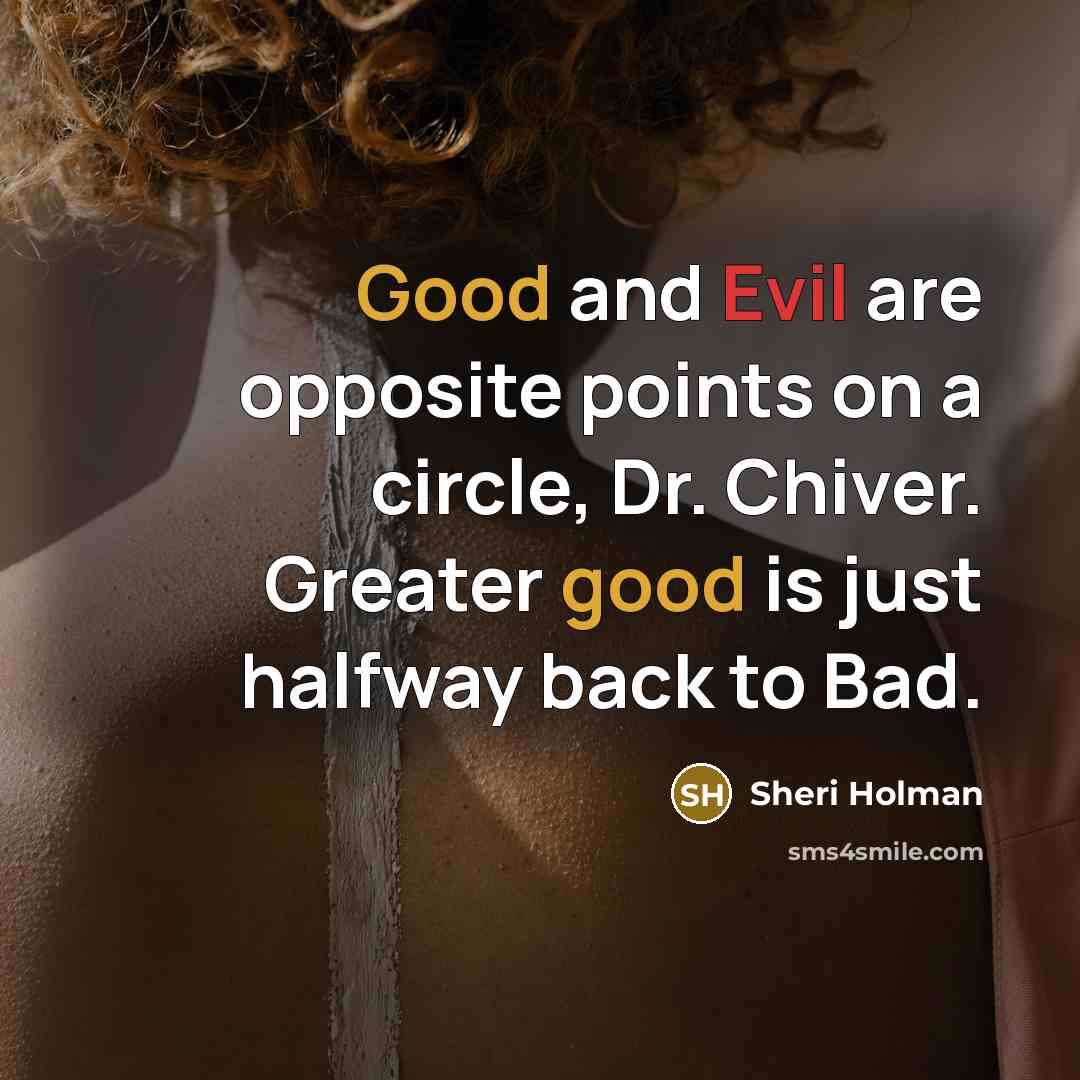 “Good and Evil are opposite points on a circle, Dr. Chiver. Greater good is just halfway back to Bad.” quote by Sheri Holman