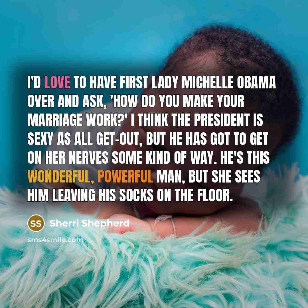 “I'd love to have First Lady Michelle Obama over and ask, 'How do you make your marriage work?' I think the president is sexy as all get-out, but he has got to get on her nerves some kind of way. He's this wonderful, powerful man, but she sees him leaving his socks on the floor.” quote by Sherri Shepherd