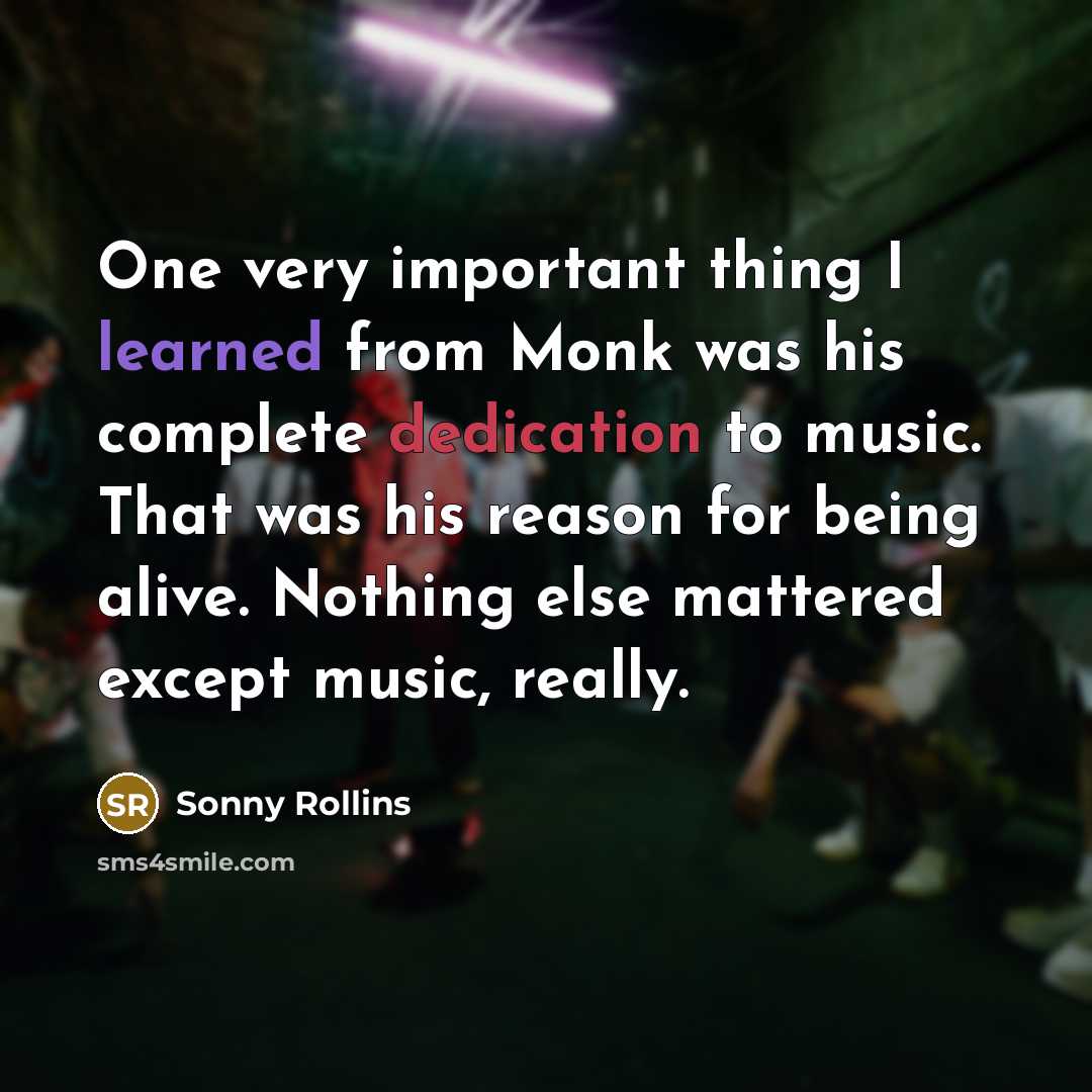 “One very important thing I learned from Monk was his complete dedication to music. That was his reason for being alive. Nothing else mattered except music, really.” quote by Sonny Rollins