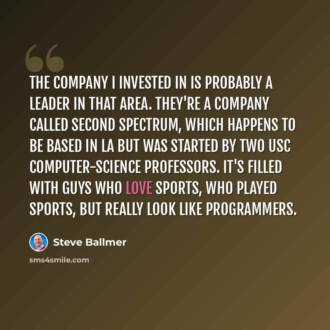 “The company I invested in is probably a leader in that area. They're a company called Second Spectrum, which happens to be based in LA but was started by two USC computer-science professors. It's filled with guys who love sports, who played sports, but really look like programmers.” quote by Steve Ballmer
